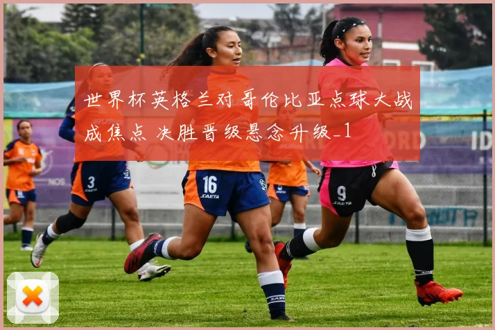 世界杯英格兰对哥伦比亚点球大战成焦点 决胜晋级悬念升级_1