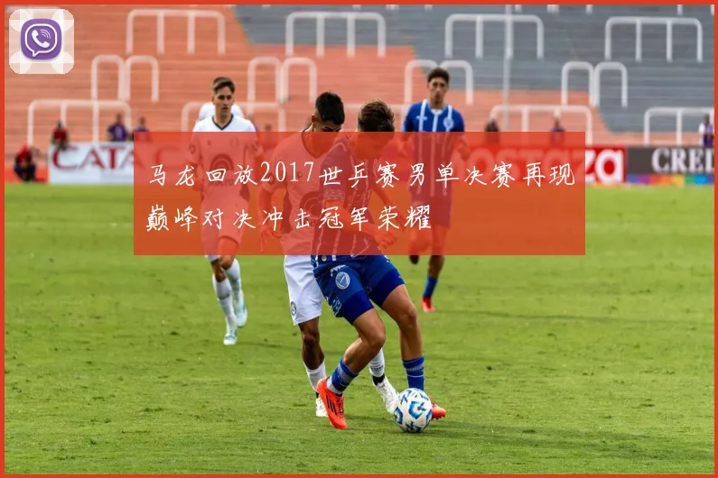 马龙回放2017世乒赛男单决赛再现巅峰对决冲击冠军荣耀