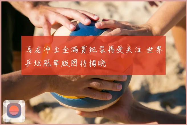马龙冲击全满贯纪录再受关注 世界乒坛冠军版图待揭晓