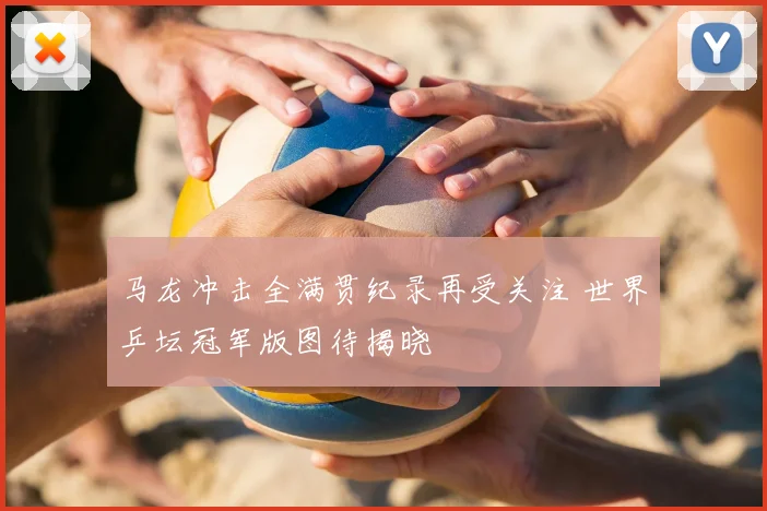 马龙冲击全满贯纪录再受关注 世界乒坛冠军版图待揭晓