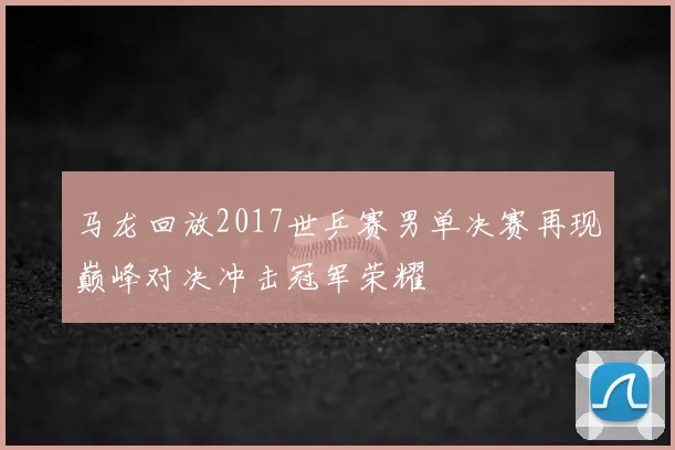 马龙回放2017世乒赛男单决赛再现巅峰对决冲击冠军荣耀