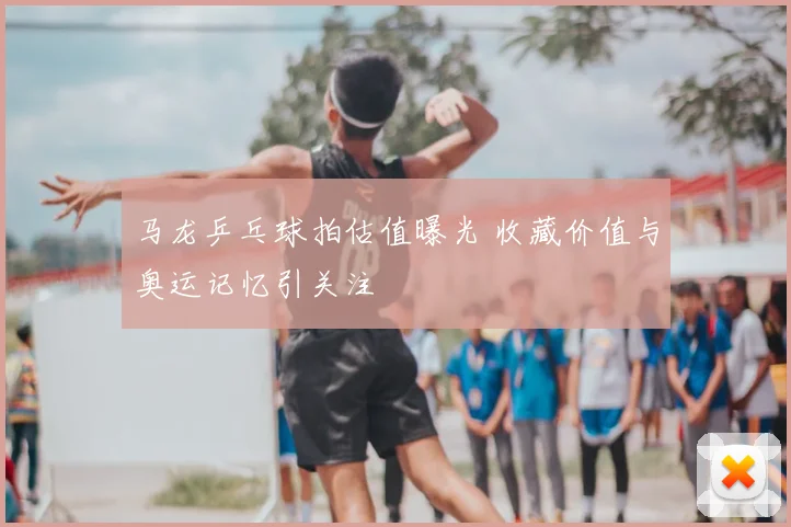 马龙乒乓球拍估值曝光 收藏价值与奥运记忆引关注