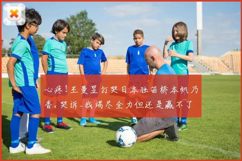 心疼!王曼昱打哭日本独苗桥本帆乃香,哭诉_我竭尽全力但还是赢不了!