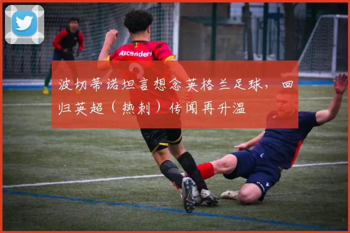 波切蒂诺坦言想念英格兰足球，回归英超（热刺）传闻再升温