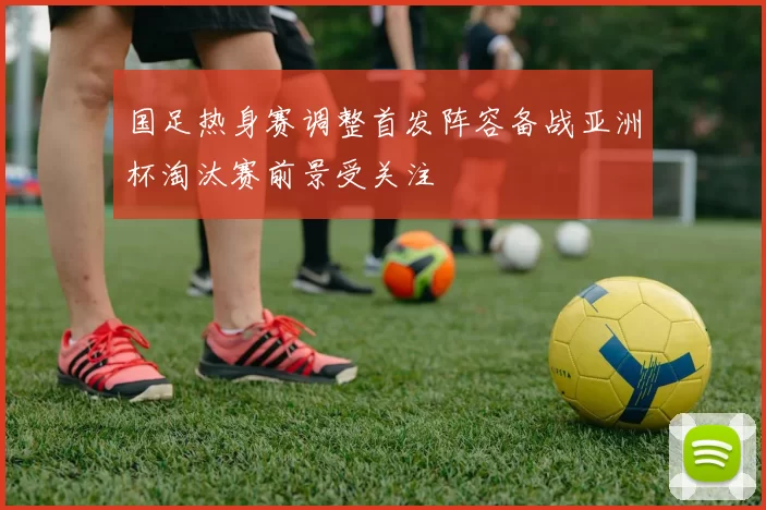 国足热身赛调整首发阵容备战亚洲杯淘汰赛前景受关注