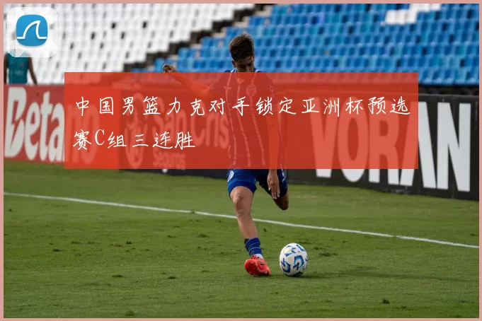 中国男篮力克对手锁定亚洲杯预选赛C组三连胜