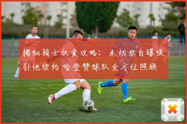 揭秘骑士伙食攻略:米切尔自曝吸引他续约 哈登赞球队全方位照顾