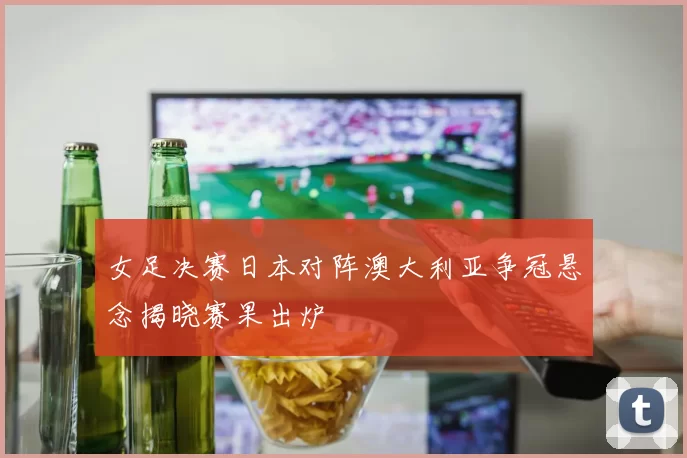 女足决赛日本对阵澳大利亚争冠悬念揭晓赛果出炉