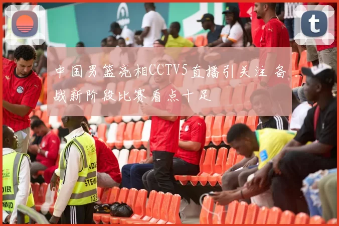 中国男篮亮相CCTV5直播引关注 备战新阶段比赛看点十足