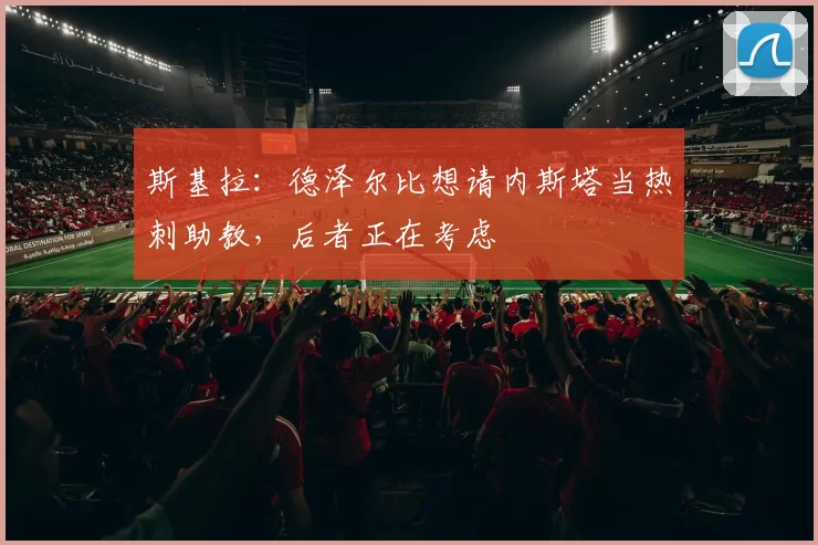 斯基拉：德泽尔比想请内斯塔当热刺助教，后者正在考虑