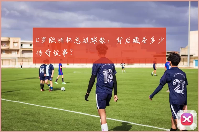 c罗欧洲杯总进球数，背后藏着多少传奇故事？