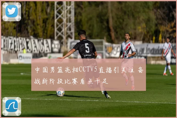 中国男篮亮相CCTV5直播引关注 备战新阶段比赛看点十足