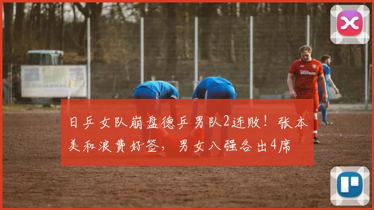 日乒女队崩盘德乒男队2连败！张本美和浪费好签，男女八强各出4席