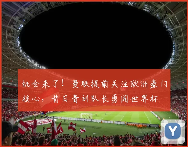 机会来了!曼联提前关注欧洲豪门核心,昔日青训队长勇闯世界杯