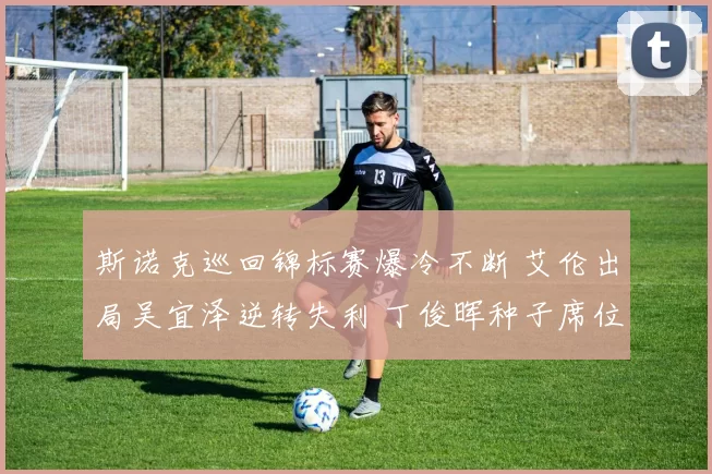 斯诺克巡回锦标赛爆冷不断 艾伦出局吴宜泽逆转失利 丁俊晖种子席位涉险保住