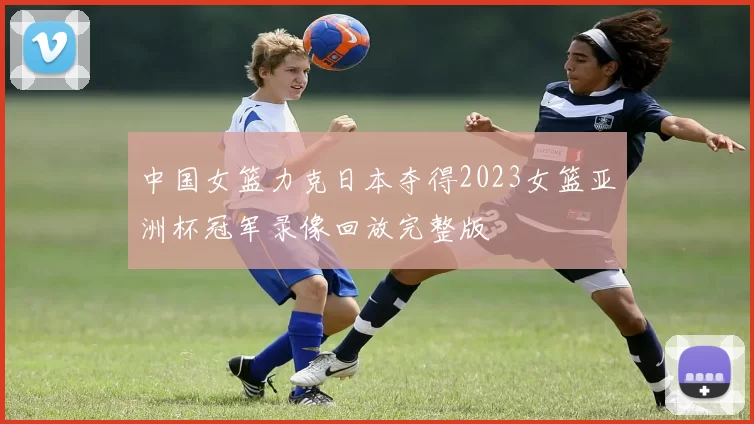 中国女篮力克日本夺得2023女篮亚洲杯冠军录像回放完整版