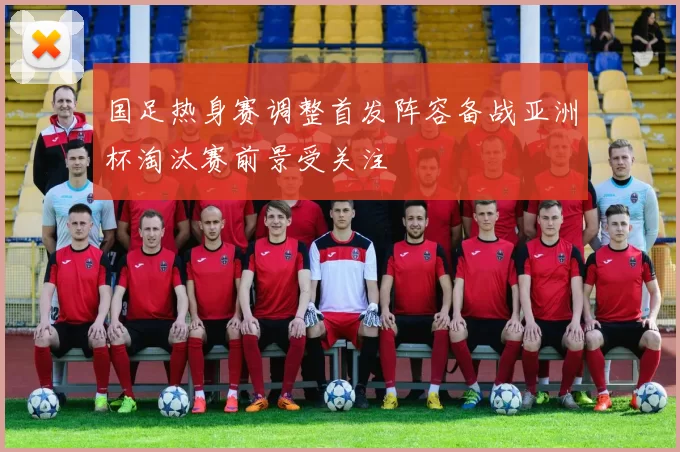 国足热身赛调整首发阵容备战亚洲杯淘汰赛前景受关注