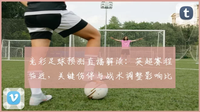 竞彩足球预测直播解读:英超赛程临近,关键伤停与战术调整影响比赛走势