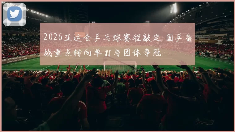 2026亚运会乒乓球赛程敲定 国乒备战重点转向单打与团体争冠