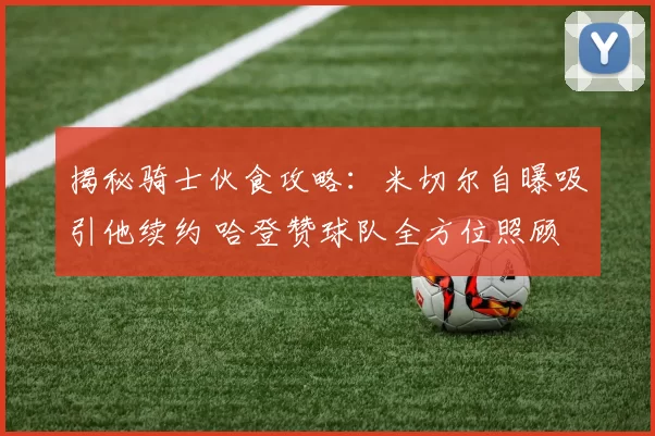 揭秘骑士伙食攻略:米切尔自曝吸引他续约 哈登赞球队全方位照顾