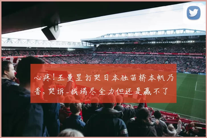 心疼!王曼昱打哭日本独苗桥本帆乃香,哭诉_我竭尽全力但还是赢不了!