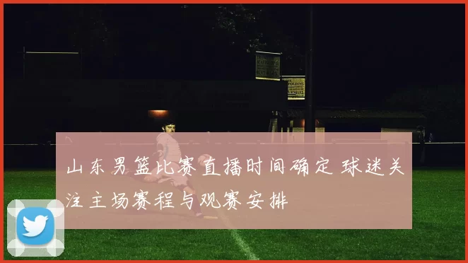 山东男篮比赛直播时间确定 球迷关注主场赛程与观赛安排