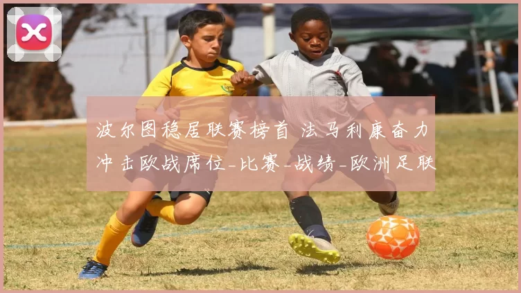 波尔图稳居联赛榜首 法马利康奋力冲击欧战席位_比赛_战绩_欧洲足联欧洲联赛