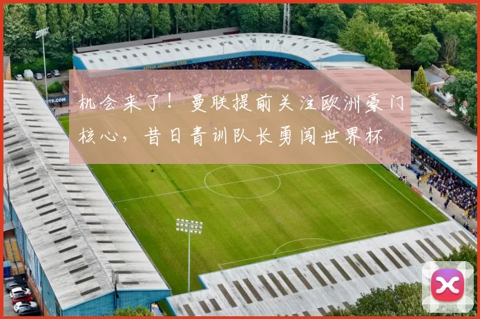 机会来了!曼联提前关注欧洲豪门核心,昔日青训队长勇闯世界杯