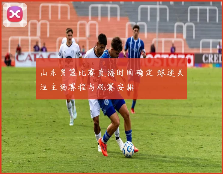 山东男篮比赛直播时间确定 球迷关注主场赛程与观赛安排